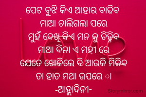ପେଟ ବୁଝି କିଏ ଆହାର ବାଢିବ 
ମାଆ ଚାଲିଗଲା ପରେ
ମୁହଁ ଦେଖି କିଏ ମନ କୁ ଚିହ୍ନିବ
ମାଆ ବିନା ଏ ମହୀ ରେ
ଯେତେ ଖୋଜିଲେ ବି ଆଉକି ମିଳିବ
ତା ହାତ ମଥା ଉପରେ ା
-ଆହ୍ଲାଦିନୀ-
