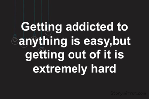 Getting addicted to anything is easy,but getting out of it is extremely hard