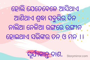 ହୋଲି ଯେତେବେଳେ ଆସିଥାଏ
ଆଣିଥାଏ ଶ୍ରଦ୍ଧା ସବୁରିର ଦିନ
ନାଲିଆ ନେଳିଆ ରଙ୍ଗରେ ରଙ୍ଗୀନ
ହୋଇଥାଏ ସଭିଙ୍କର ତନ ଓ ମନ ।।

ସୂର୍ଯ୍ୟକାନ୍ତ ଦାଶ.