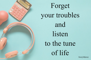Forget your troubles and listen to the tune of life