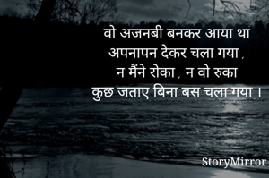 वो अजनबी बनकर आया था
अपनापन देकर चला गया ,
न मैंने रोका , न वो रुका
कुछ जताए बिना बस चला गया ।