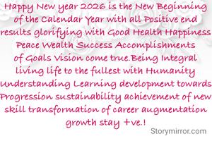 Happy New year 2026 is the New Beginning of the Calendar Year with all Positive end results glorifying with Good Health Happiness Peace Wealth Success Accomplishments of Goals Vision come true.Being Integral living life to the fullest with Humanity Understanding Learning development towards Progression sustainability achievement of new skill transformation of career augmentation growth stay +ve.!