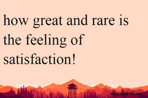 how great and rare is the feeling of satisfaction!