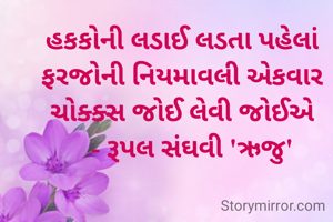 હકકોની લડાઈ લડતા પહેલાં ફરજોની નિયમાવલી એકવાર ચોક્ક્સ જોઈ લેવી જોઈએ
   - રૂપલ સંઘવી 'ઋજુ'