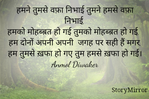 हमने तुमसे वफ़ा निभाई तुमने हमसे वफ़ा निभाई,
हमको मोहब्ब़त हो गई तुमको मोहब्ब़त हो गई,
हम दोनों अपनी अपनी  जगह पर सही हैं मगर,
हम तुमसे ख़फा हो गए तुम हमसे ख़फा हो गई।
Anmol Diwaker