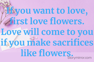 If you want to love, first love flowers. Love will come to you if you make sacrifices like flowers.