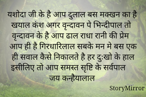 यशोदा जी के है आप दुलाल बस मक्खन का है खयाल कंश अगर वृन्दावन पे भिन्दीपाल तो वृन्दावन के है आप ढाल राधा रानी की प्रेम आप ही है गिरधारिलाल सबके मन मे बस एक ही सवाल कैसे निकालते है हर दुःखो के हाल इसीलिए तो आप समस्त सृष्टि के सर्वपाल जय कन्हैयालाल