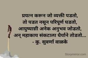 प्रयत्न करून जो व्यक्ती पडतो,
तो पडत नसून परिपूर्ण घडतो,
आयुष्याशी अनेक अनुभव जोडतो,
अन् महाकाय संकटाला धैर्याने तोडतो...
- कु. सुवर्णा वाळके