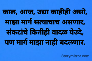 काल, आज, उद्या काहीही असो,
माझा मार्ग सत्याचाच असणार,
संकटांचे कितीही वादळ येउदे,
पण मार्ग माझा नाही बदलणार.
