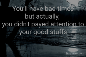 You'll have bad times
but actually, 
you didn't payed attention to your good stuffs