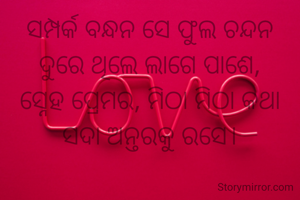 ସମ୍ପର୍କ ବନ୍ଧନ ସେ ଫୁଲ ଚନ୍ଦନ
ଦୁରେ ଥିଲେ ଲାଗେ ପାଶେ,
ସ୍ନେହ ପ୍ରେମର, ମିଠା ମିଠା କଥା
ସଦା ଅନ୍ତରକୁ ରସେ।