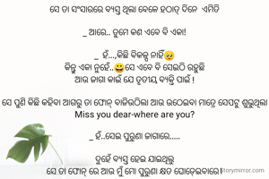 ସେ ତା ସଂସାରରେ ବ୍ୟସ୍ତ ଥିଲା ବେଳେ ହଠାତ୍ ଦିନେ  ଏମିତି

_ ଆରେ.. ତୁମେ କଣ ଏବେ ବି ଏକା!

_  ହଁ...,କିଛି ବିକଳ୍ପ ନାହିଁ🥺
କିନ୍ତୁ ଏକା ନୁହେଁ..😀ସେ ଏବେ ବି ସେଇଠି ରହୁଛି
ଆଉ ଜାଗା କାଇଁ ଯେ ତୃତୀୟ ବ୍ୟକ୍ତି ପାଇଁ !

ସେ ପୁଣି କିଛି କହିବା ଆଗରୁ ତା ଫୋନ୍ ବାଜିଉଠିଲା ଆଉ ଉଠେଇବା ମାତ୍ରେ ସେପଟୁ ଶୁଭୁଥିଲା
Miss you dear-where are you?

_ ହଁ..ସେଇ ପୁରୁଣା ଜାଗାରେ.....

ଦୁହେଁ ବ୍ୟସ୍ତ ହେଇ ଯାଇଥିଲୁ
ସେ ତା ଫୋନ୍ ରେ ଆଉ ମୁଁ ମୋ ପୁରୁଣା କ୍ଷତ ଘୋଡ଼େଇବାରେ।