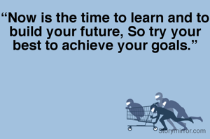 “Now is the time to learn and to build your future, So try your best to achieve your goals.”