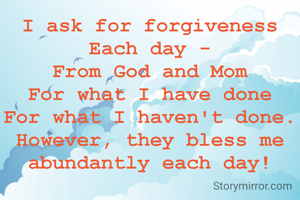 I ask for forgiveness
Each day -
From God and Mom
For what I have done
For what I haven't done.
However, they bless me abundantly each day!