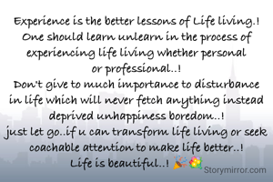 Experience is the better lessons of Life living.!
One should learn unlearn in the process of experiencing life living whether personal or professional..!
Don't give to much importance to disturbance in life which will never fetch anything instead deprived unhappiness boredom..!
just let go..if u can transform life living or seek coachable attention to make life better..!
Life is beautiful..! 🎉💐