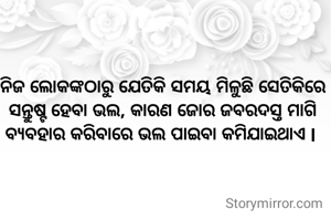 ନିଜ ଲୋକଙ୍କଠାରୁ ଯେତିକି ସମୟ ମିଳୁଛି ସେତିକିରେ ସନ୍ତୁଷ୍ଟ ହେବା ଭଲ, କାରଣ ଜୋର ଜବରଦସ୍ତ ମାଗି ବ୍ୟବହାର କରିବାରେ ଭଲ ପାଇବା କମିଯାଇଥାଏ l 