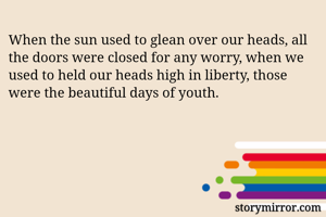 When the sun used to glean over our heads, all the doors were closed for any worry, when we used to held our heads high in liberty, those were the beautiful days of youth.