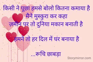 किसी ने पूछा हमसे बोलो कितना कमाया है
मैने मुस्कुरा कर कहा
ज़मीन पर तो दुनिया मकान बनाती है 

हमने तो हर दिल में घर बनाया है

...रूचि छाबड़ा 