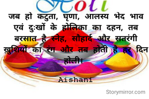 जब हो कटुता, घृणा, आलस्य भेद भाव एवं दुःखों के होलिका का दहन, तब बरसात है स्नेह, सौहार्द और सतरंगी ख़ुशियों का रंग और तब होती है हर दिन होली। 

Aishani