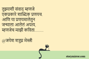 तुझ्याशी संवाद म्हणजे
एकप्रकारे शाब्दिक प्रणयच.
आणि या प्रणयमालेतुन
जन्माला आलेलं अपत्य,
म्हणजेच माझी कविता......... 

@जयेश शत्रुघ्न मेस्त्री
