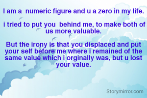 I am a  numeric figure and u a zero in my life.

 i tried to put you  behind me, to make both of us more valuable.

But the irony is that you displaced and put your self before me where i remained of the same value which i orginally was, but u lost your value.