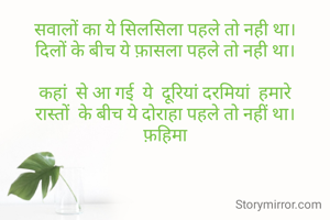 सवालों का ये सिलसिला पहले तो नही था।
दिलों के बीच ये फ़ासला पहले तो नही था।

कहां  से आ गई  ये  दूरियां दरमियां  हमारे
रास्तों  के बीच ये दोराहा पहले तो नहीं था।
फ़हिमा