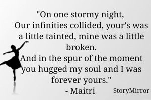 "On one stormy night, 
Our infinities collided, your's was a little tainted, mine was a little broken.
And in the spur of the moment you hugged my soul and I was forever yours."
- Maitri 