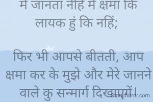 

है ईश्वर, 

मे जानता नेहिं मे क्षमा कि लायक हुं कि नहिं; 

फिर भी आपसे बीतती, आप क्षमा कर के मुझे और मेरे जानने वाले कु सन्मार्ग दिखाएगें।