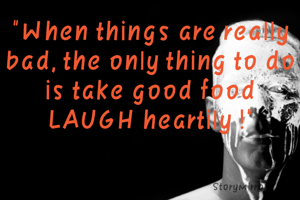 "When things are really bad, the only thing to do is take good food
LAUGH heartily !"