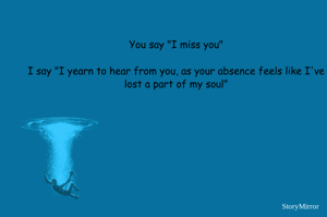 You say "I miss you"
I say "I yearn to hear from you, as your absence feels like I've lost a part of my soul"