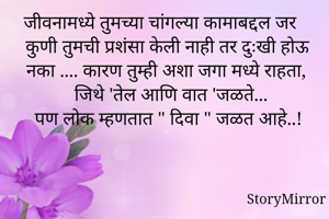 जीवनामध्ये तुमच्या चांगल्या कामाबद्दल जर कुणी तुमची प्रशंसा केली नाही तर दुःखी होऊ नका .... कारण तुम्ही अशा जगा मध्ये राहता, जिथे 'तेल आणि वात 'जळते...
पण लोक म्हणतात " दिवा " जळत आहे..!