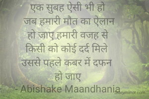 एक सुबह ऐसी भी हो
 जब हमारी मौत का ऐलान
 हो जाए हमारी वजह से 
किसी को कोई दर्द मिले 
उससे पहले कबर में दफन 
हो जाए
- Abishake Maandhania