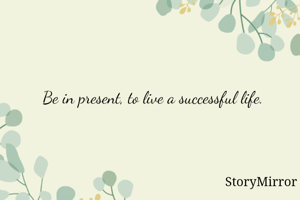 Be in present, to live a successful life.