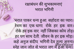 रक्षाबंधन की शुभकामनाएं
भरात भगिनी 

भरात पाकर धन्य हुआ, सहोदरा का प्यार।
रेशम का  एक धागा,  रोके  हर  इक  वार।।
रोके हर इक वार, नहीं जिसका कोय तोड़।
हर पग साथ देती, जीवन के हर इक मोड़।।
कहे अनुज संदीप, भगिनी देव तुल्य अनन्य।
स्नेह जान जोत से,भरात जग में हुआ धन्य।।