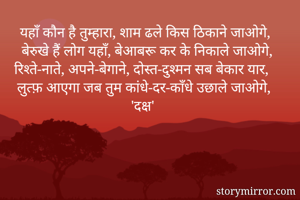 यहाँ कौन है तुम्हारा, शाम ढले किस ठिकाने जाओगे,
बेरुखे हैं लोग यहाँ, बेआबरू कर के निकाले जाओगे,
रिश्ते-नाते, अपने-बेगाने, दोस्त-दुश्मन सब बेकार यार,
लुत्फ़ आएगा जब तुम कांधे-दर-काँधे उछाले जाओगे, 
'दक्ष'