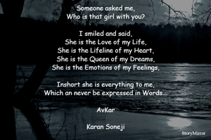 Someone asked me,
Who is that girl with you?

I smiled and said,
She is the Love of my Life,
She is the Lifeline of my Heart,
She is the Queen of my Dreams,
She is the Emotions of my Feelings,

Inshort she is everything to me,
Which an never be expressed in Words...

AvKar

Karan Soneji

