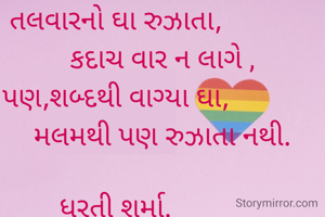 

તલવારનો ઘા રુઝાતા,
             કદાચ વાર ન લાગે ,
પણ,શબ્દથી વાગ્યા ઘા,
             મલમથી પણ રુઝાતા નથી.

ધરતી શર્મા.
ભુજ.