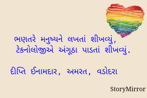 ભણતરે મનુષ્યને લખતાં શીખવ્યું,
   ટેકનોલોજીએ અંગૂઠા પાડતાં શીખવ્યું.

દીપ્તિ ઈનામદાર, અમરત, વડોદરા 