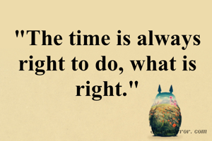 "The time is always right to do, what is right."
