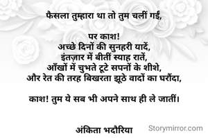 फैसला तुम्हारा था तो तुम चलीं गईं,

पर काश!
अच्छे दिनों की सुनहरी यादें,
इंतज़ार में बीतीं स्याह रातें,
आँखों में चुभते टूटे सपनों के शीशे,
और रेत की तरह बिखरता झूठे वादों का घरौंदा,

काश! तुम ये सब भी अपने साथ ही ले जातीं।


अंकिता भदौरिया
