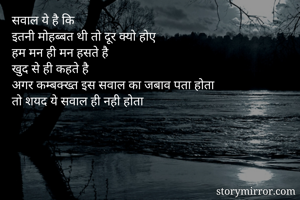 सवाल ये है कि
इतनी मोहब्बत थी तो दूर क्यो होए
हम मन ही मन हसते है 
खुद से ही कहते है
अगर कम्बक्ख्त इस सवाल का जबाव पता होता
तो शयद ये सवाल ही नही होता