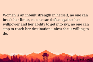 Women is an inbuilt strength in herself, no one can break her limits, no one can defeat against her willpower and her ability to get into sky, no one can stop to reach her destination unless she is willing to do. 