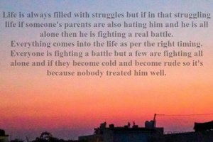 Life is always filled with struggles but if in that struggling life if someone's parents are also hating him and he is all alone then he is fighting a real battle.
Everything comes into the life as per the right timing.
Everyone is fighting a battle but a few are fighting all alone and if they become cold and become rude so it's because nobody treated him well.
