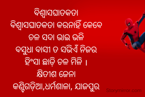 ବିଶ୍ୱାସଘାତକତା
ବିଶ୍ଵାସଘାତକତା କରନାହିଁ କେବେ
ଚଳ ସଦା ଭାଇ ଭଳି
ବସୁଧା ବାସୀ ତ ସଭିଏଁ ନିଜର
ହିଂସା ଛାଡ଼ି ଚଳ ମିଳି ।
କ୍ଷିତୀଶ ଜେନା
କଣ୍ଟିଗଡ଼ିଆ,ଧର୍ମଶାଳା, ଯାଜପୁର

