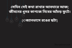 সেদিন সেই কথা রাখার আবদারে আজ;
জীবনের ধূসর কাগজে নিবের আঁচড় ফুটে।

{©ক্যানভাসে রঙের ছটা}
