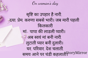

On woman's day

सृष्टि का उपहार है नारी,
दया, प्रेम, करुणा सबसे भारी। जब मारी पहली किलकारी
मां- पापा की लाडली प्यारी। 
अब स्वयं मां बनी नारी,
लुटाती प्यार बनी दुलारी।
घर, परिवार, देश चलाती,
समय आने पर चंडी कहलाती।
