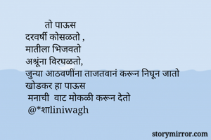           तो पाऊस
  दरवर्षी कोसळतो ,
  मातीला भिजवतो 
  अश्रूंना विरघळतो,
  जुन्या आठवणींना ताजतवानं करून निघून जातो 
  खोडकर हा पाऊस
   मनाची  वाट मोकळी करून देतो
   @*शाliniwagh