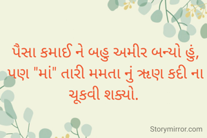 પૈસા કમાઈ ને બહુ અમીર બન્યો હું,
પણ "માં" તારી મમતા નું ૠણ કદી ના ચૂકવી શક્યો. 
