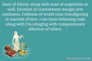 State of felicity along with state of scepticism as well. Emotion of contentment merges into confusion. Coldness of world soon transfiguring to warmth of love. I see them behaving rude along with I'm smuging with compassionate affection of others.