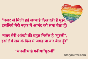 "नज़र से मिली हई सच्चाई दिख रही है मुझे, 
इसलिये मेरी नज़र में आनंद को समा बैठा हूंँ।

नज़र मेरी आंखो की बहुत निर्मल है "मुरली",
इसलिये सब के दिल में जगह पा कर बैठा हूंँ।"

-धनज़ीभाई गढीया"मुरली"

